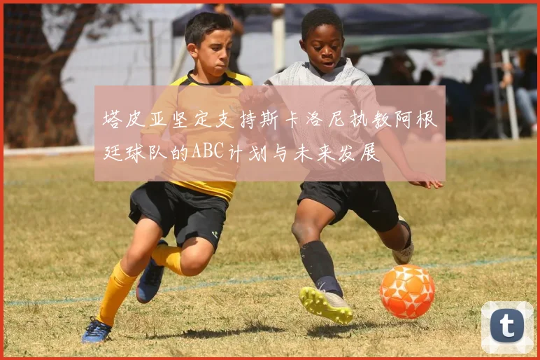 塔皮亚坚定支持斯卡洛尼执教阿根廷球队的ABC计划与未来发展