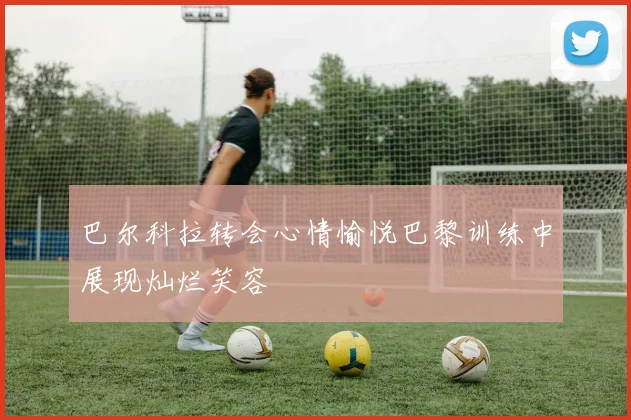 巴尔科拉转会心情愉悦巴黎训练中展现灿烂笑容