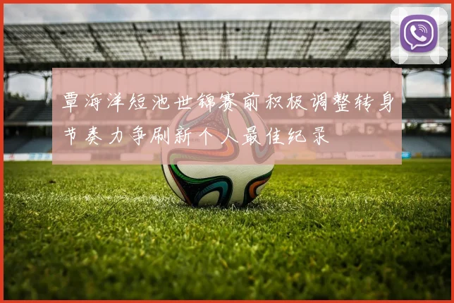 覃海洋短池世锦赛前积极调整转身节奏力争刷新个人最佳纪录