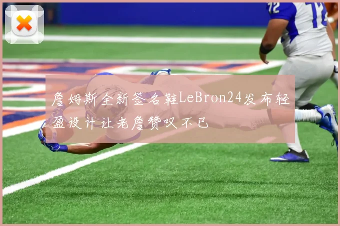 詹姆斯全新签名鞋LeBron24发布轻盈设计让老詹赞叹不已
