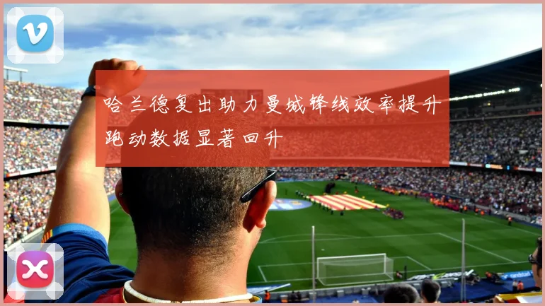 哈兰德复出助力曼城锋线效率提升跑动数据显著回升