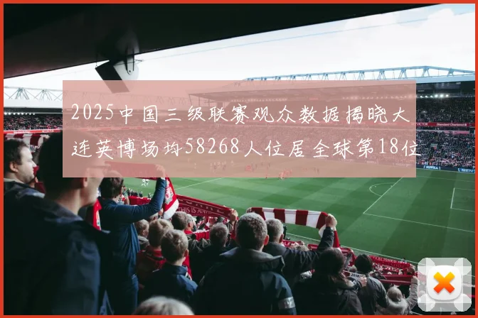 2025中国三级联赛观众数据揭晓大连英博场均58268人位居全球第18位