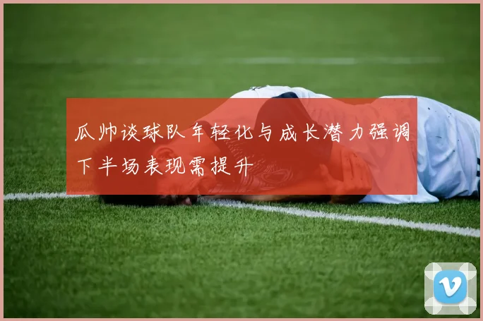 瓜帅谈球队年轻化与成长潜力强调下半场表现需提升