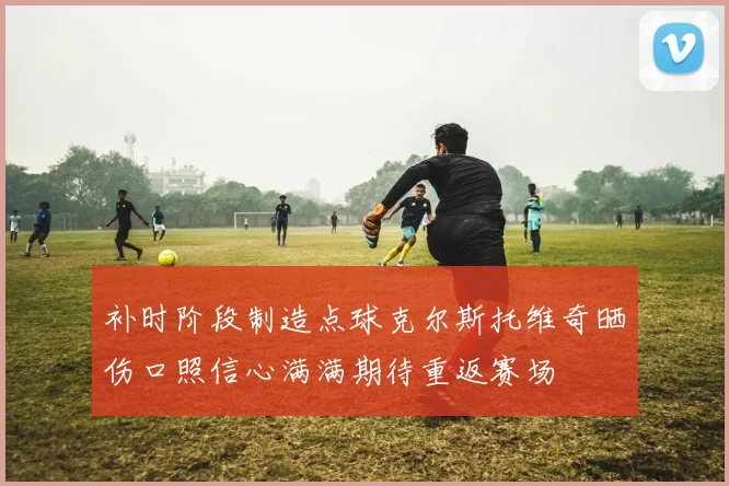 补时阶段制造点球克尔斯托维奇晒伤口照信心满满期待重返赛场