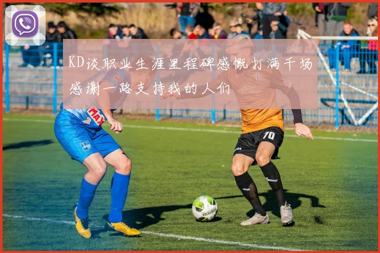 KD谈职业生涯里程碑感慨打满千场感谢一路支持我的人们