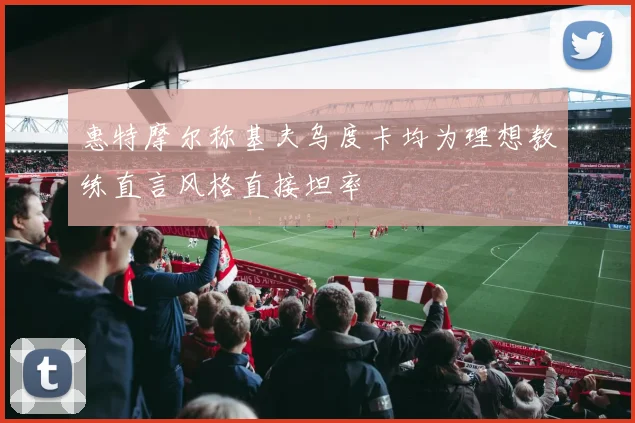 惠特摩尔称基夫乌度卡均为理想教练直言风格直接坦率