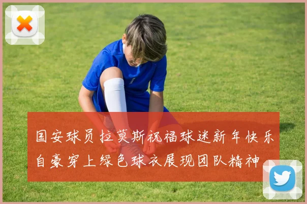 国安球员拉莫斯祝福球迷新年快乐自豪穿上绿色球衣展现团队精神