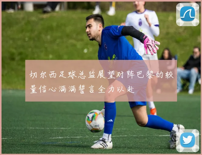 切尔西足球总监展望对阵巴黎的较量信心满满誓言全力以赴