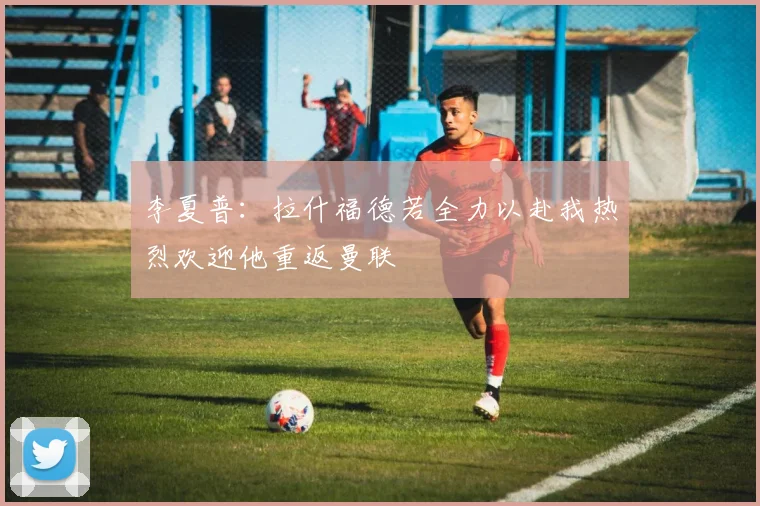 李夏普：拉什福德若全力以赴我热烈欢迎他重返曼联