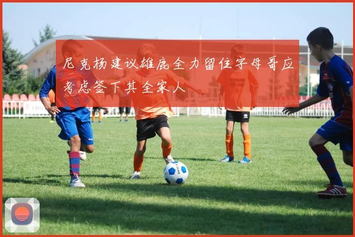 尼克杨建议雄鹿全力留住字母哥应考虑签下其全家人